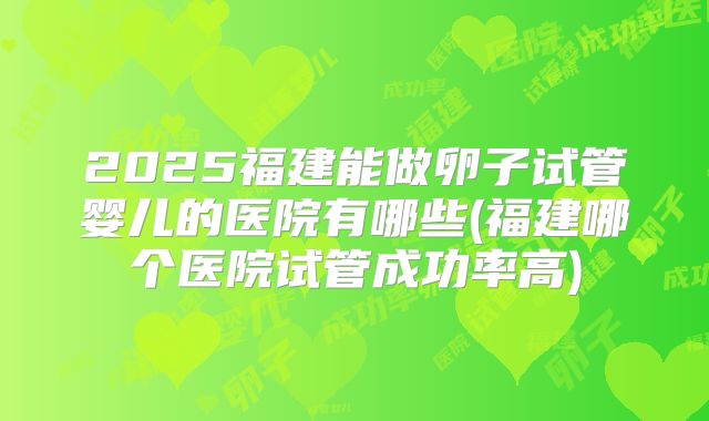 2025福建能做卵子试管婴儿的医院有哪些(福建哪个医院试管成功率高)