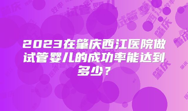 2023在肇庆西江医院做试管婴儿的成功率能达到多少?