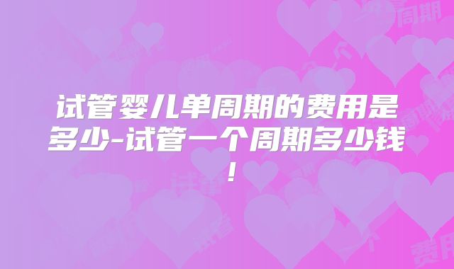 试管婴儿单周期的费用是多少-试管一个周期多少钱！