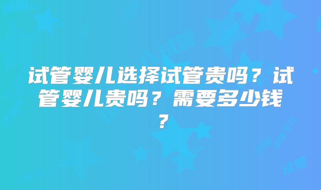 试管婴儿选择试管贵吗？试管婴儿贵吗？需要多少钱？