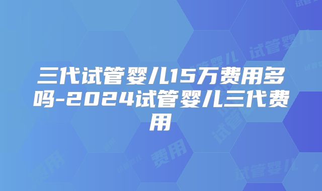 三代试管婴儿15万费用多吗-2024试管婴儿三代费用