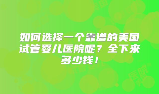 如何选择一个靠谱的美国试管婴儿医院呢？全下来多少钱！