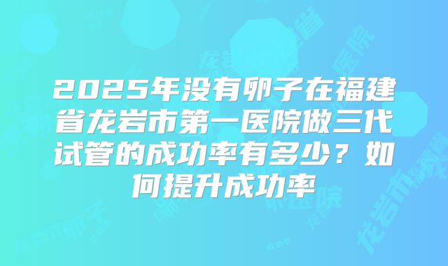 2025年没有卵子在福建省龙岩市第一医院做三代试管的成功率有多少?如何提升成功率