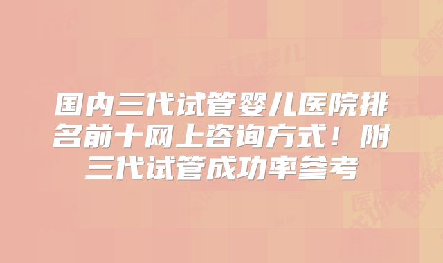 国内三代试管婴儿医院排名前十网上咨询方式！附三代试管成功率参考