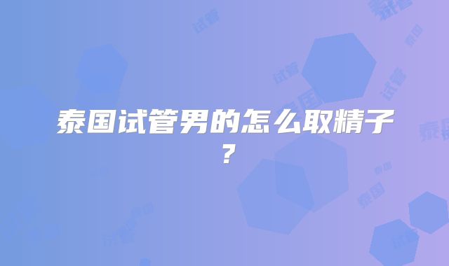 泰国试管男的怎么取精子？