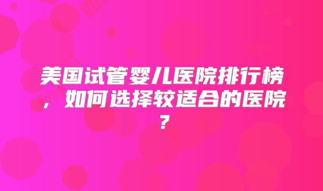 美国试管婴儿医院排行榜，如何选择较适合的医院？