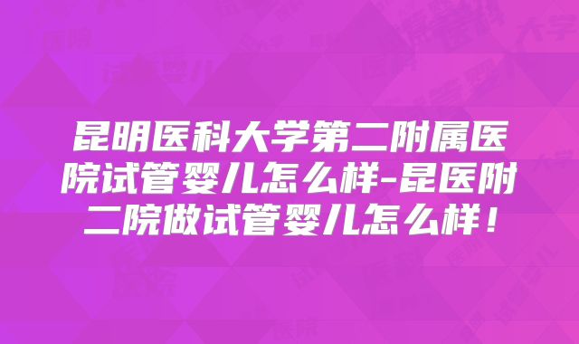 昆明医科大学第二附属医院试管婴儿怎么样-昆医附二院做试管婴儿怎么样！