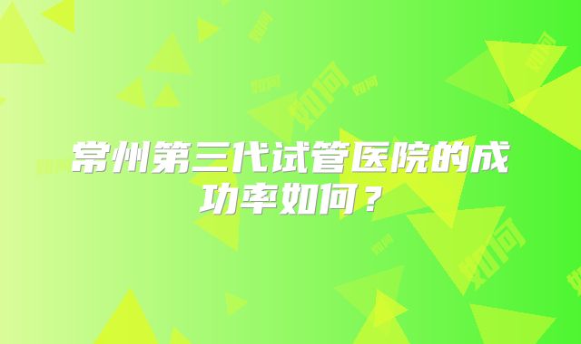 常州第三代试管医院的成功率如何?