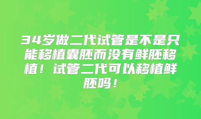 34岁做二代试管是不是只能移植囊胚而没有鲜胚移植！试管二代可以移植鲜胚吗！