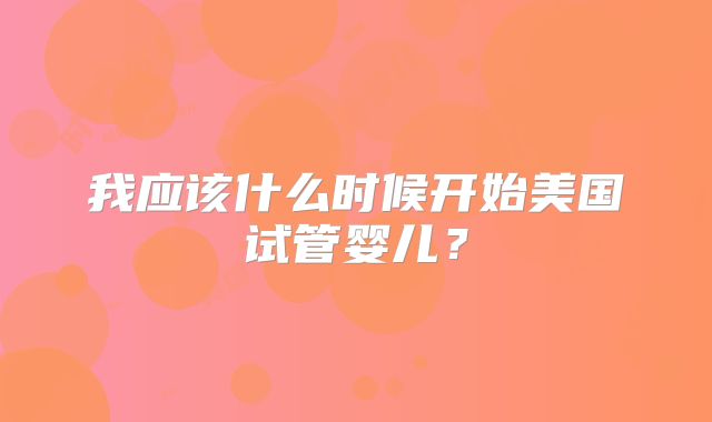 我应该什么时候开始美国试管婴儿？