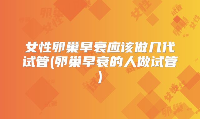 女性卵巢早衰应该做几代试管(卵巢早衰的人做试管)