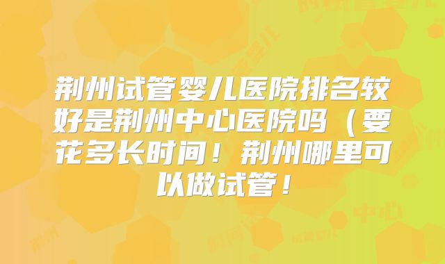 荆州试管婴儿医院排名较好是荆州中心医院吗（要花多长时间！荆州哪里可以做试管！