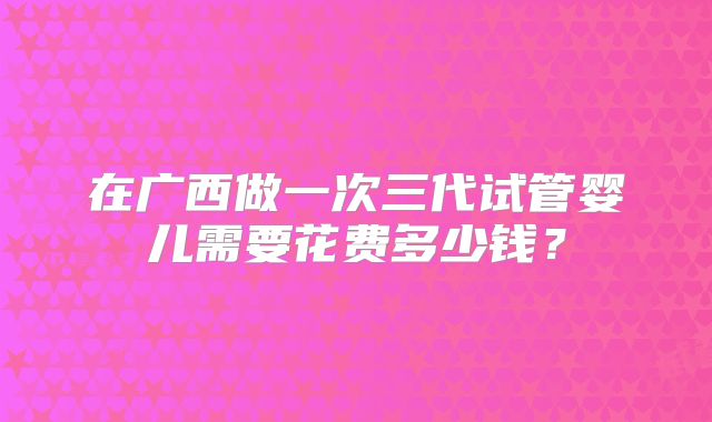 在广西做一次三代试管婴儿需要花费多少钱？