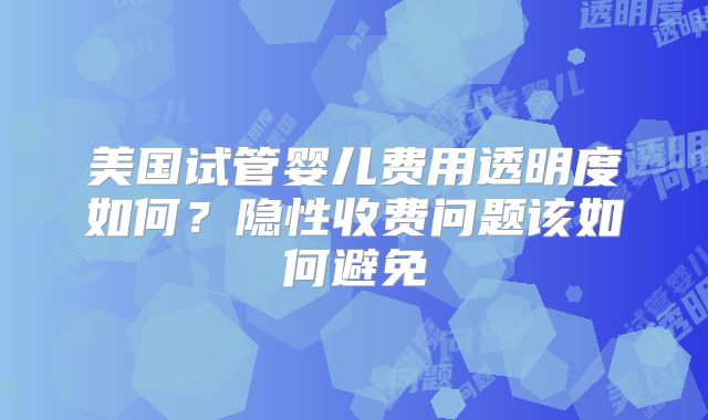 美国试管婴儿费用透明度如何？隐性收费问题该如何避免