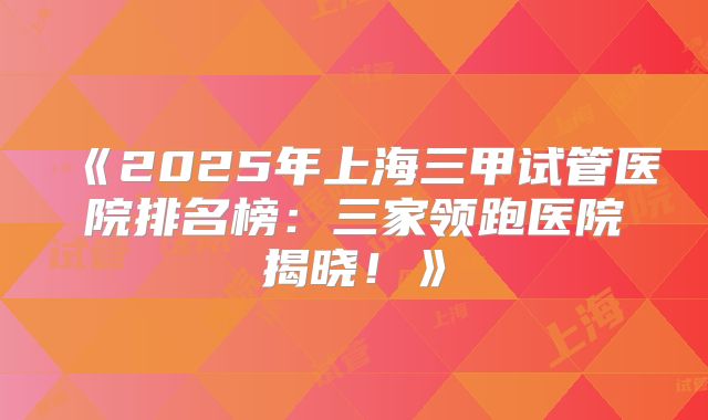 《2025年上海三甲试管医院排名榜:三家领跑医院揭晓!》