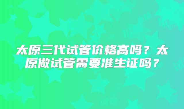 太原三代试管价格高吗？太原做试管需要准生证吗？