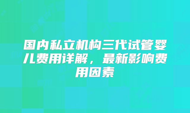 国内私立机构三代试管婴儿费用详解，最新影响费用因素