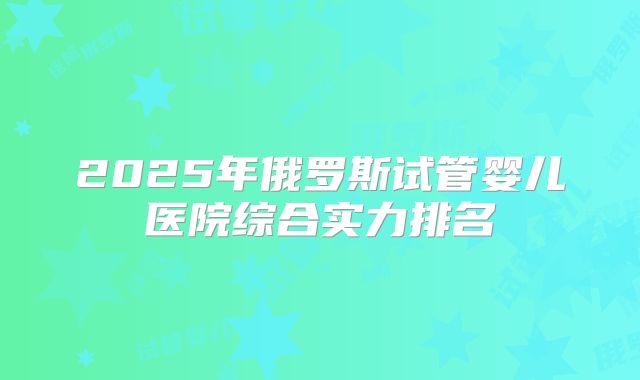 2025年俄罗斯试管婴儿医院综合实力排名