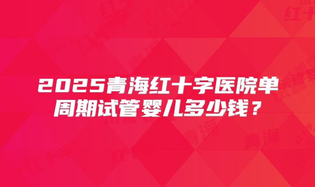2025青海红十字医院单周期试管婴儿多少钱？
