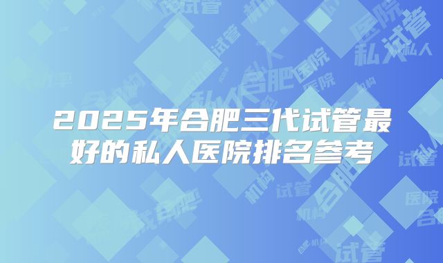 2025年合肥三代试管最好的私人医院排名参考