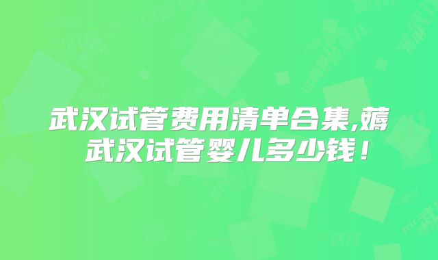 武汉试管费用清单合集,薅慜武汉试管婴儿多少钱！