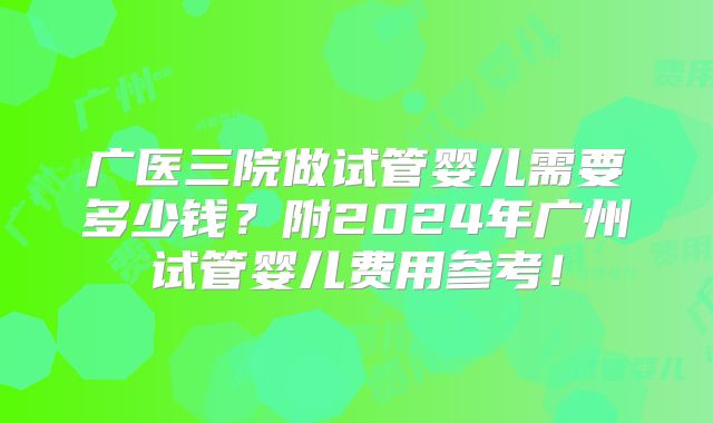 广医三院做试管婴儿需要多少钱？附2024年广州试管婴儿费用参考！