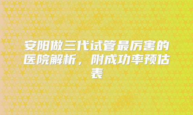 安阳做三代试管最厉害的医院解析，附成功率预估表