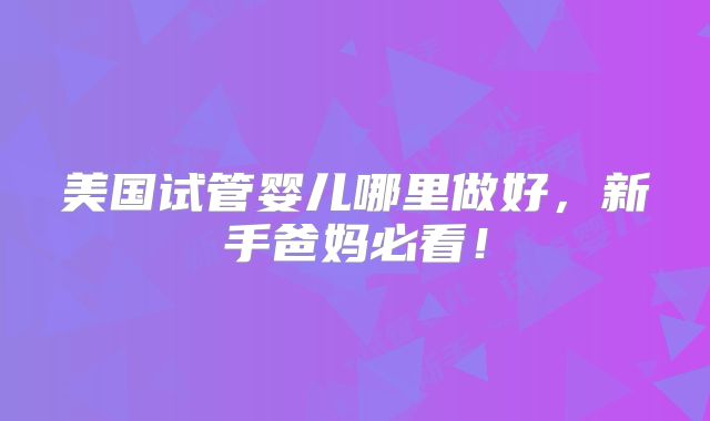美国试管婴儿哪里做好，新手爸妈必看！