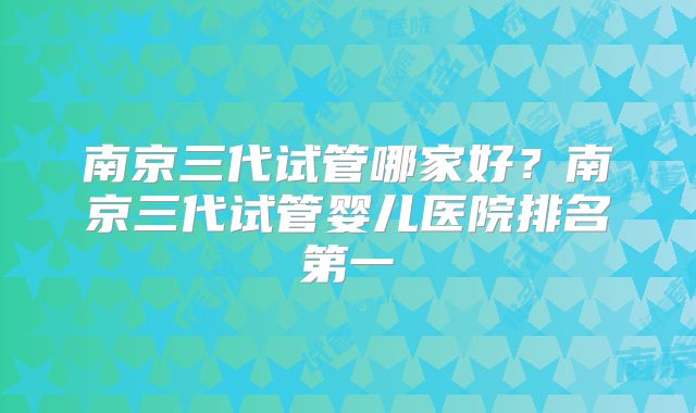 南京三代试管哪家好？南京三代试管婴儿医院排名第一
