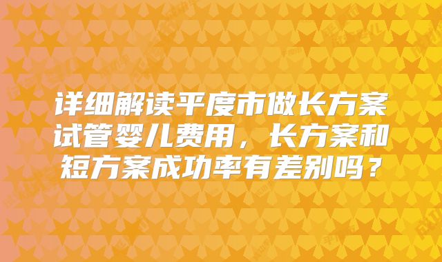 详细解读平度市做长方案试管婴儿费用，长方案和短方案成功率有差别吗？