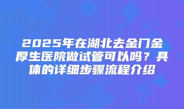 2025年在湖北去金门金厚生医院做试管可以吗？具体的详细步骤流程介绍