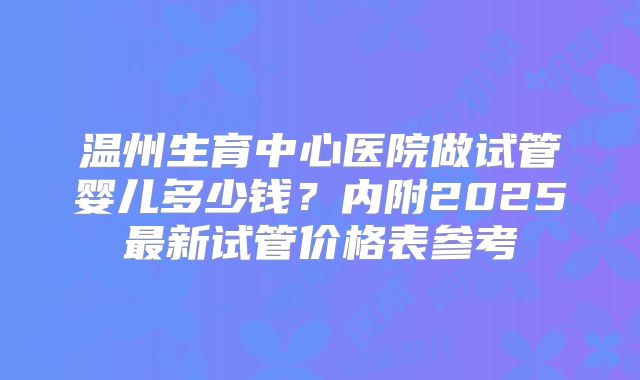 温州生育中心医院做试管婴儿多少钱？内附2025最新试管价格表参考