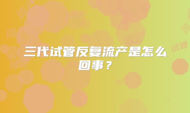 三代试管反复流产是怎么回事？