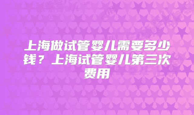 上海做试管婴儿需要多少钱？上海试管婴儿第三次费用