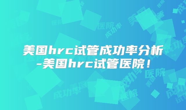 美国hrc试管成功率分析-美国hrc试管医院！