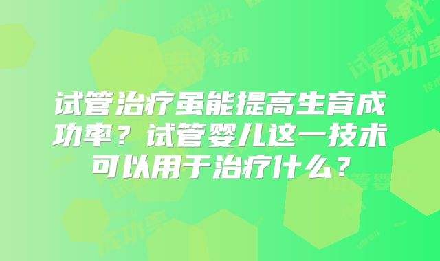 试管治疗虽能提高生育成功率？试管婴儿这一技术可以用于治疗什么？