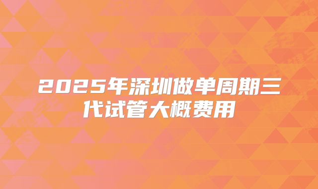 2025年深圳做单周期三代试管大概费用