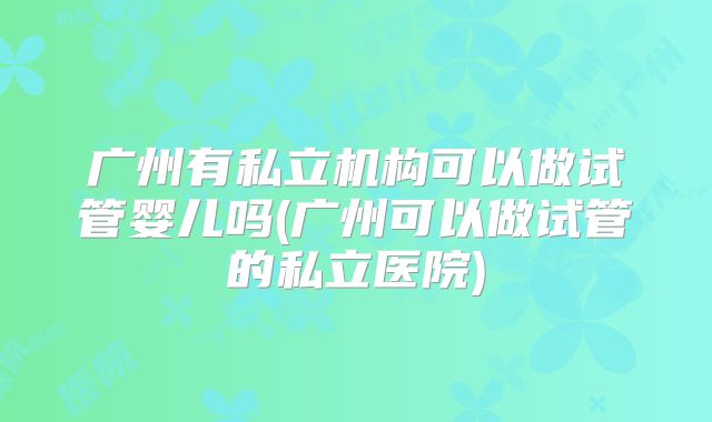 广州有私立机构可以做试管婴儿吗(广州可以做试管的私立医院)
