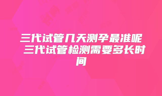 三代试管几天测孕最准呢 三代试管检测需要多长时间