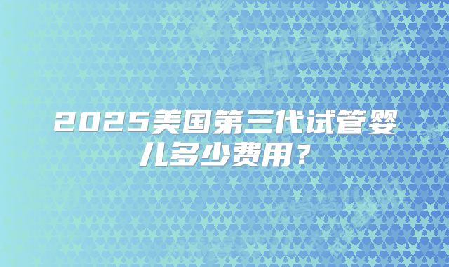2025美国第三代试管婴儿多少费用？