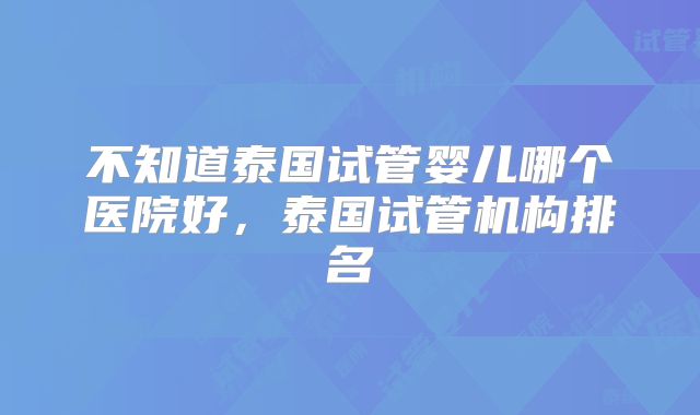 不知道泰国试管婴儿哪个医院好，泰国试管机构排名