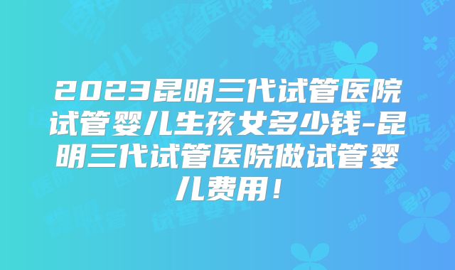 2023昆明三代试管医院试管婴儿生孩女多少钱-昆明三代试管医院做试管婴儿费用！