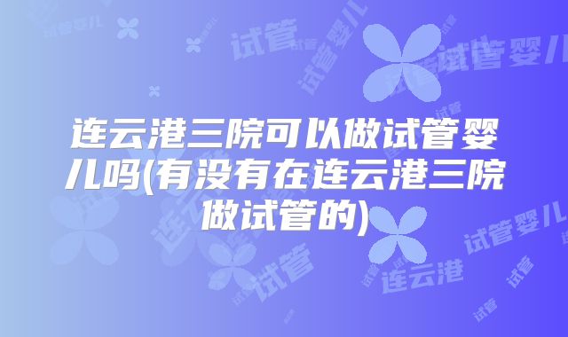 连云港三院可以做试管婴儿吗(有没有在连云港三院做试管的)