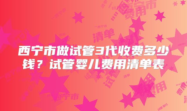 西宁市做试管3代收费多少钱？试管婴儿费用清单表