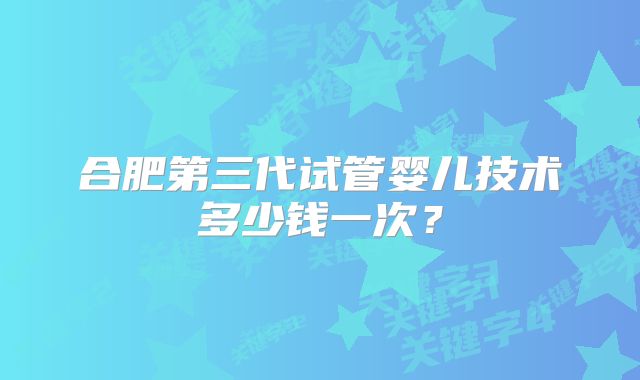 合肥第三代试管婴儿技术多少钱一次？