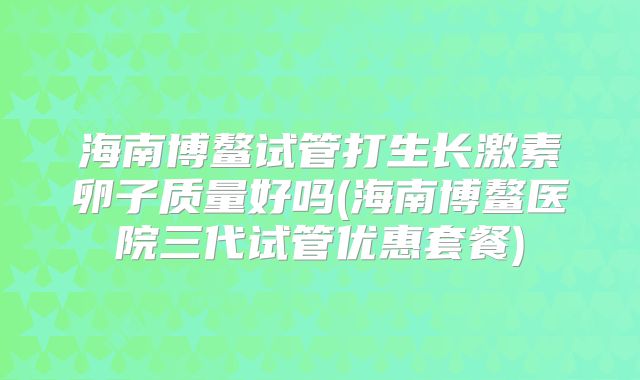 海南博鳌试管打生长激素卵子质量好吗(海南博鳌医院三代试管优惠套餐)
