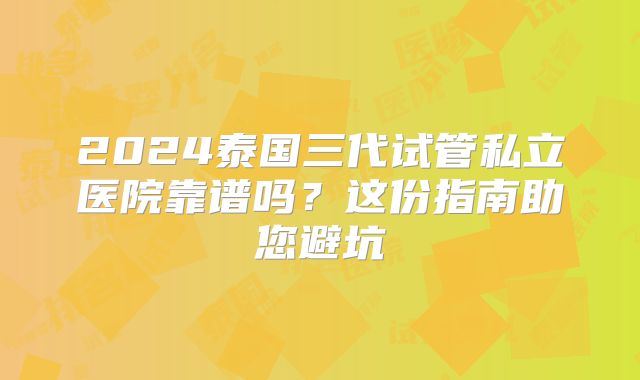 2024泰国三代试管私立医院靠谱吗?这份指南助您避坑