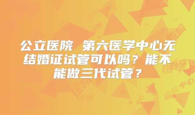 公立医院 第六医学中心无结婚证试管可以吗？能不能做三代试管？