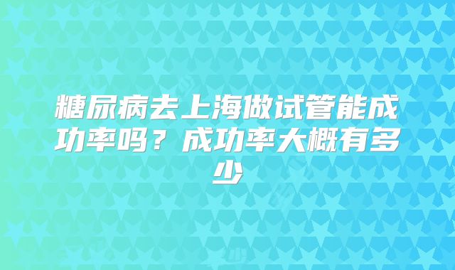 糖尿病去上海做试管能成功率吗？成功率大概有多少
