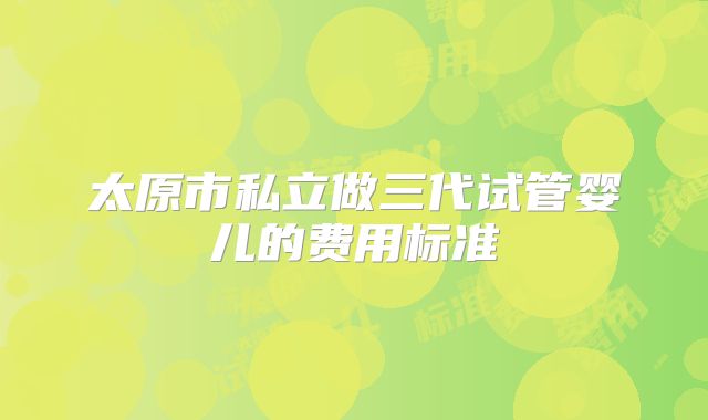 太原市私立做三代试管婴儿的费用标准
